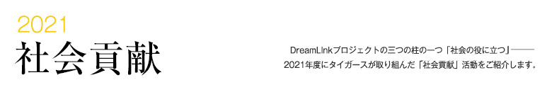 2021 社会貢献 -DreamLinkプロジェクトの三つの柱の一つ「社会の役に立つ」―――2021年度にタイガースが取り組んだ「社会貢献」活動をご紹介します。-