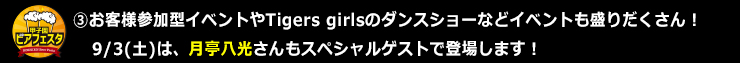 ③お客様参加型イベントやTigers girlsのダンスショーなどイベントも盛りだくさん！9/3(土)は、月亭八光さんもスペシャルゲストで登場します！