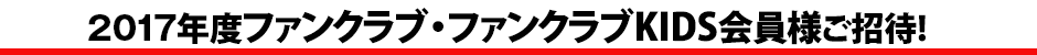 2017年度ファンクラブ・ファンクラブKIDS会員様ご招待!