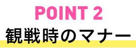 POINT2 観戦時のマナー